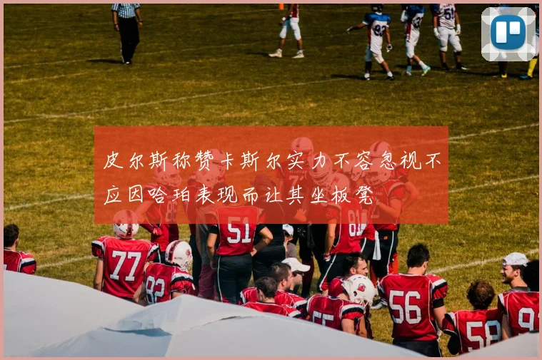 皮尔斯称赞卡斯尔实力不容忽视不应因哈珀表现而让其坐板凳