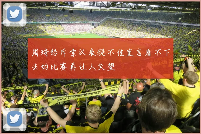 周琦怒斥索汉表现不佳直言看不下去的比赛真让人失望