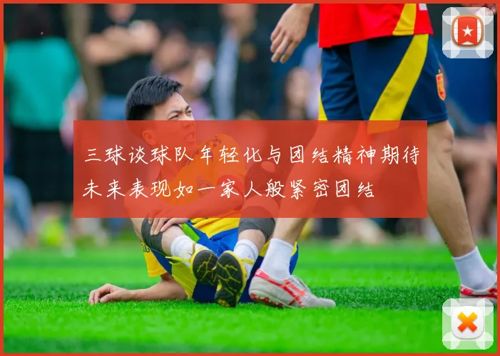 三球谈球队年轻化与团结精神期待未来表现如一家人般紧密团结