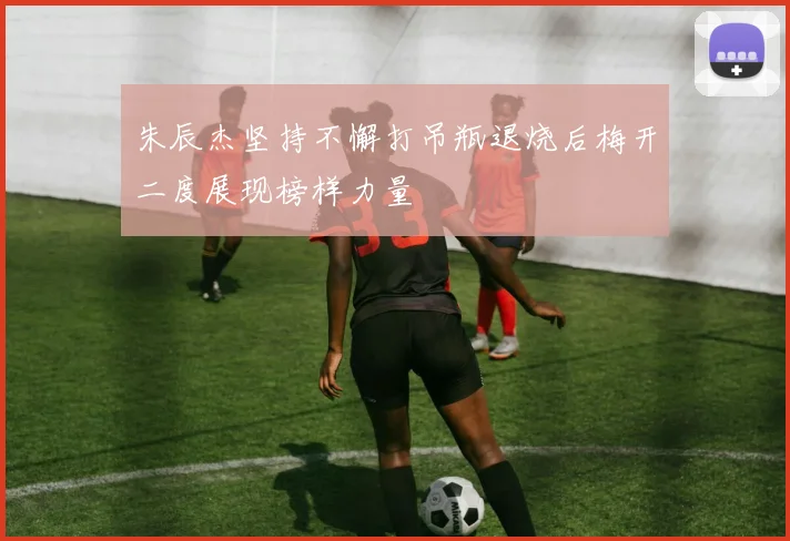 朱辰杰坚持不懈打吊瓶退烧后梅开二度展现榜样力量