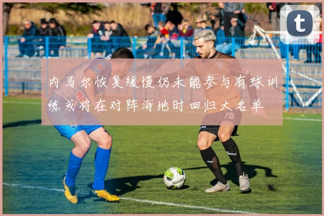 内马尔恢复缓慢仍未能参与有球训练或将在对阵海地时回归大名单