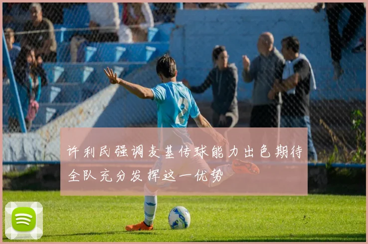 许利民强调麦基传球能力出色期待全队充分发挥这一优势
