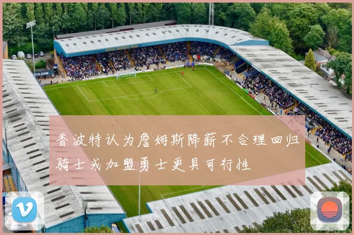 香波特认为詹姆斯降薪不合理回归骑士或加盟勇士更具可行性