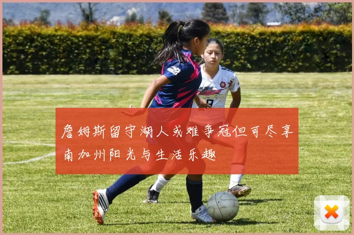 詹姆斯留守湖人或难争冠但可尽享南加州阳光与生活乐趣