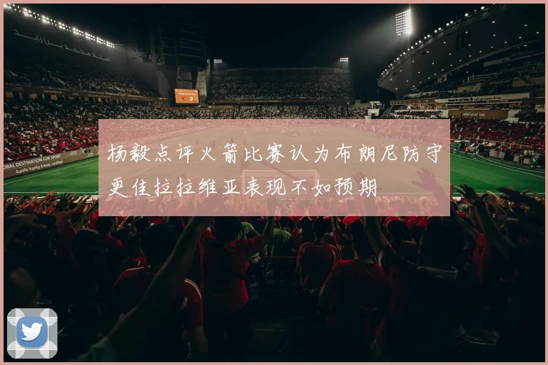 杨毅点评火箭比赛认为布朗尼防守更佳拉拉维亚表现不如预期