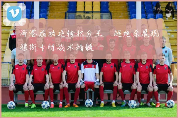 海港成功逆转积分王燊超绝杀展现穆斯卡特战术精髓