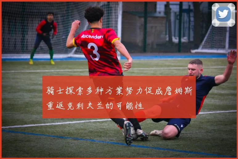 骑士探索多种方案努力促成詹姆斯重返克利夫兰的可能性