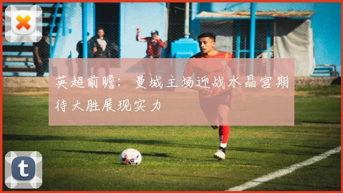 英超前瞻：曼城主场迎战水晶宫期待大胜展现实力